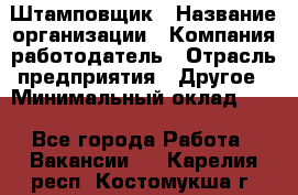 Штамповщик › Название организации ­ Компания-работодатель › Отрасль предприятия ­ Другое › Минимальный оклад ­ 1 - Все города Работа » Вакансии   . Карелия респ.,Костомукша г.